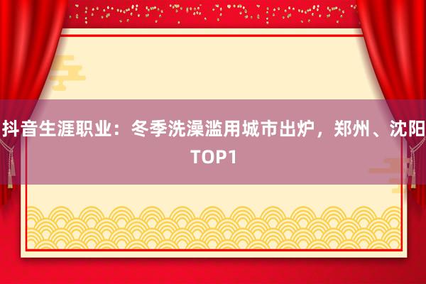 抖音生涯职业：冬季洗澡滥用城市出炉，郑州、沈阳TOP1